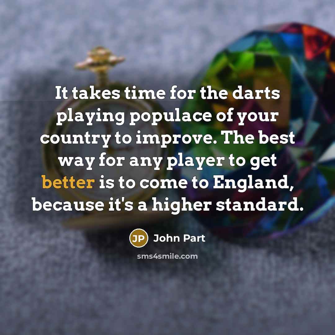 “It takes time for the darts playing populace of your country to improve. The best way for any player to get better is to come to England, because it's a higher standard.” quote by John Part