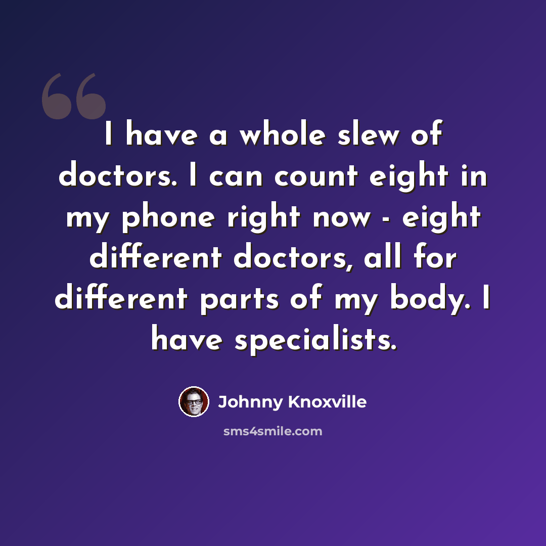 “I have a whole slew of doctors. I can count eight in my phone right now - eight different doctors, all for different parts of my body. I have specialists.” quote by Johnny Knoxville