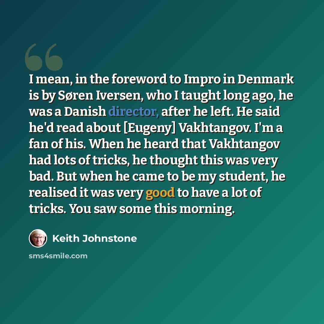 “I mean, in the foreword to Impro in Denmark is by Søren Iversen, who I taught long ago, he was a Danish director, after he left. He said he'd read about [Eugeny] Vakhtangov. I'm a fan of his. When he heard that Vakhtangov had lots of tricks, he thought this was very bad. But when he came to be my…” quote by Keith Johnstone
