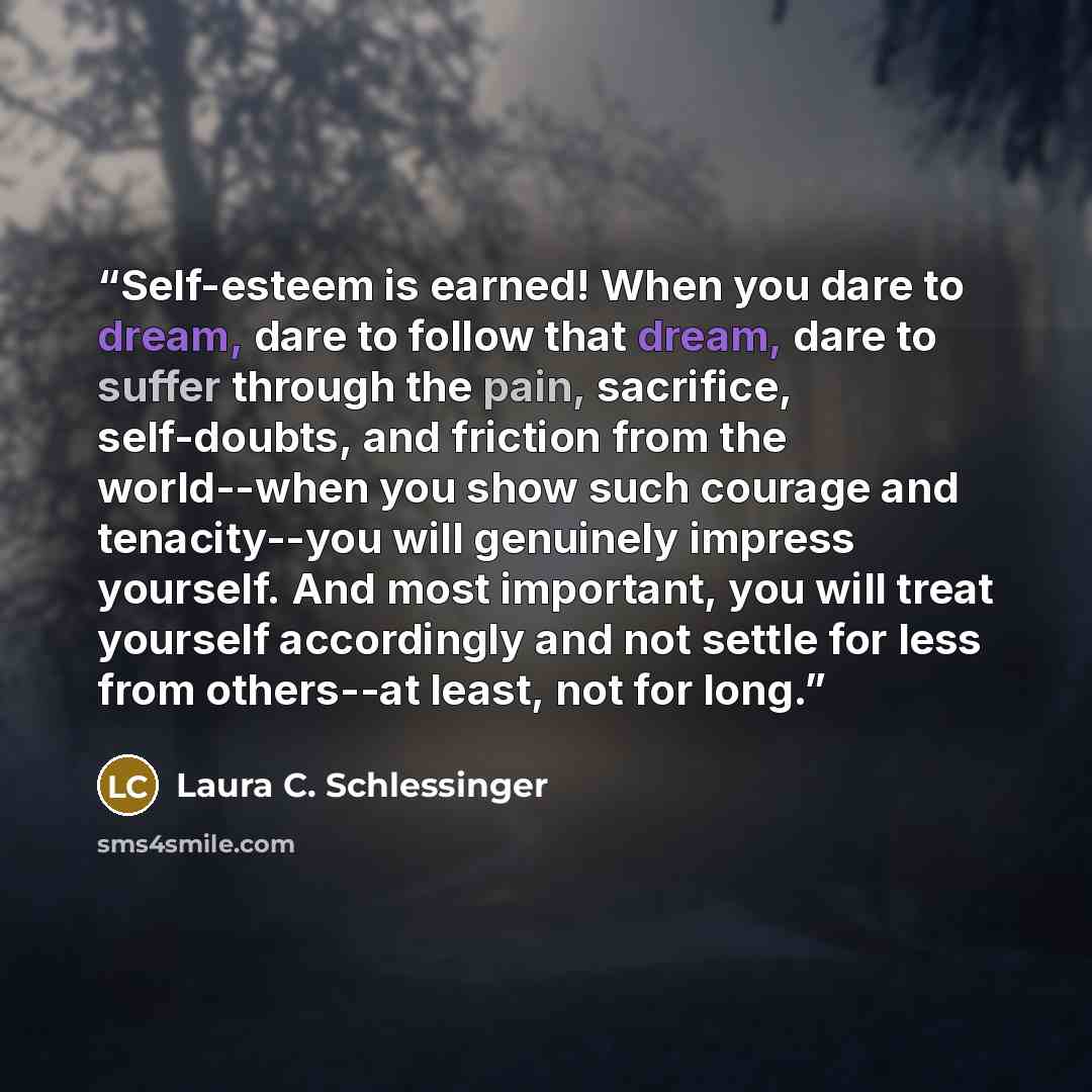 “Self-esteem is earned! When you dare to dream, dare to follow that dream, dare to suffer through the pain, sacrifice, self-doubts, and friction from the world--when you show such courage and tenacity--you will genuinely impress yourself. And most important, you will treat yourself accordingly and…” quote by Laura C. Schlessinger