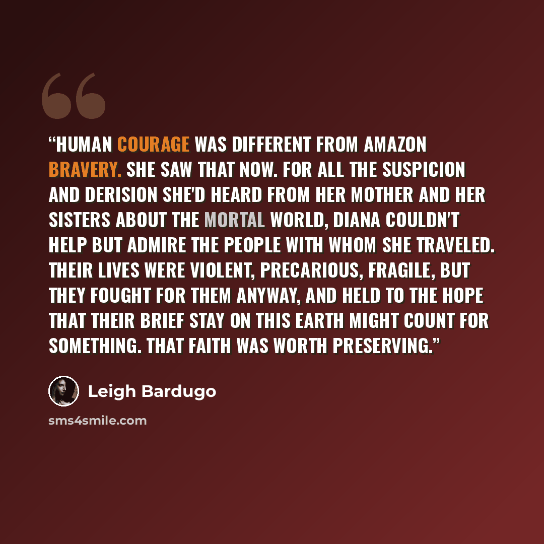 “Human courage was different from Amazon bravery. She saw that now. For all the suspicion and derision she'd heard from her mother and her sisters about the mortal world, Diana couldn't help but admire the people with whom she traveled. Their lives were violent, precarious, fragile, but they fought…” quote by Leigh Bardugo