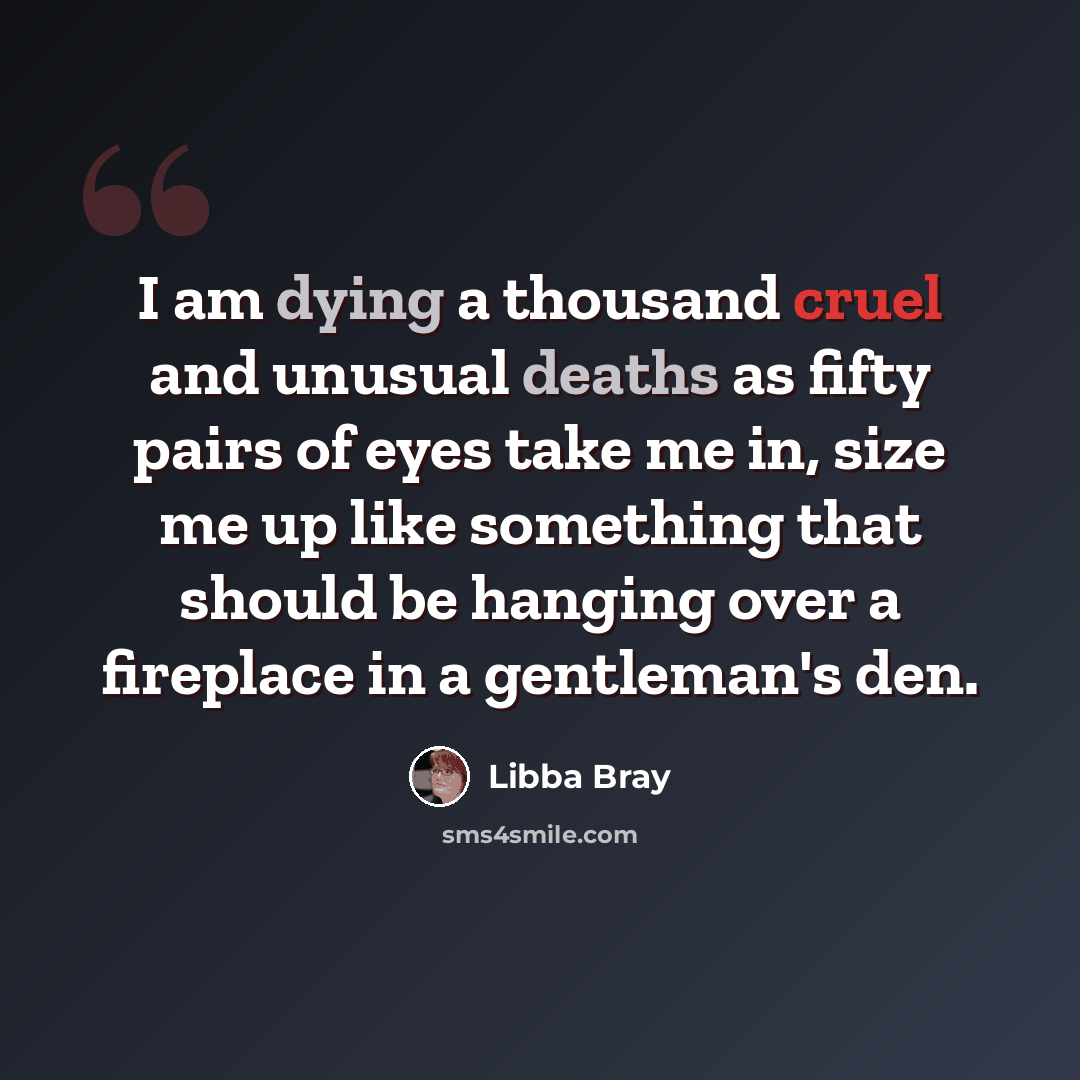 “I am dying a thousand cruel and unusual deaths as fifty pairs of eyes take me in, size me up like something that should be hanging over a fireplace in a gentleman's den.” quote by Libba Bray