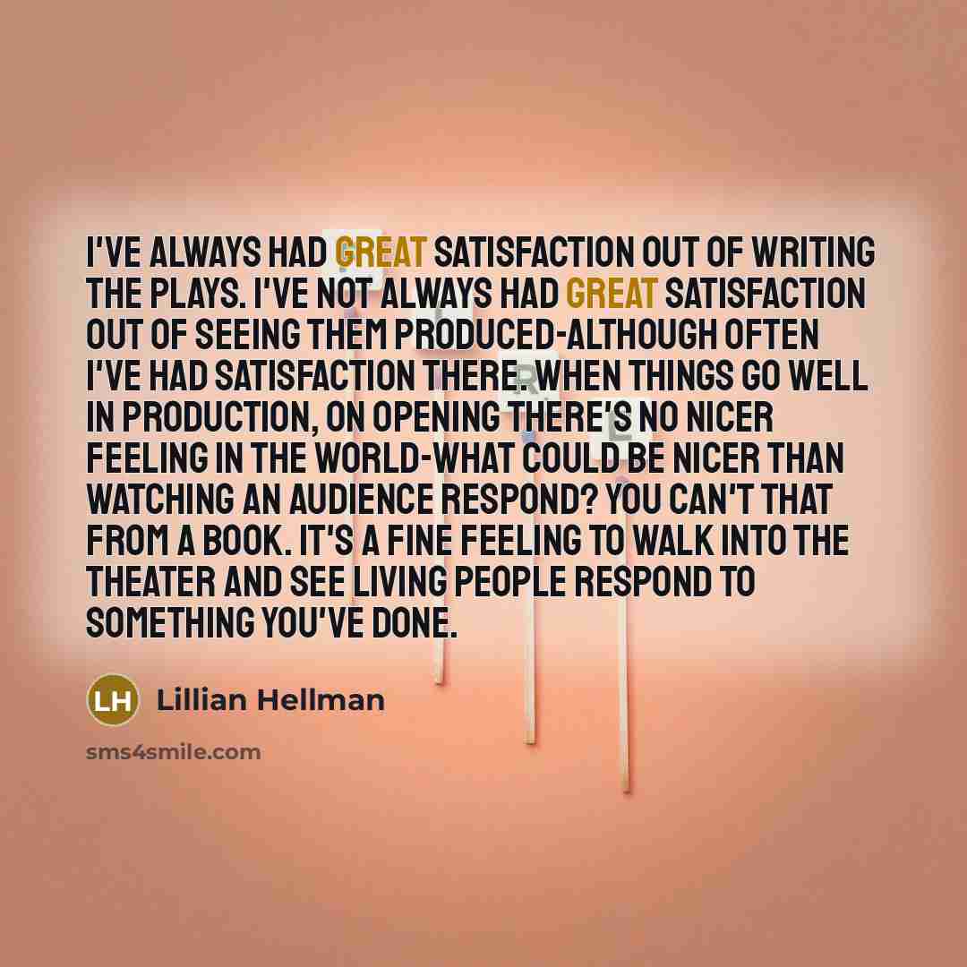 “I've always had great satisfaction out of writing the plays. I've not always had great satisfaction out of seeing them produced-although often I've had satisfaction there. When things go well in production, on opening there's no nicer feeling in the world-what could be nicer than watching an…” quote by Lillian Hellman