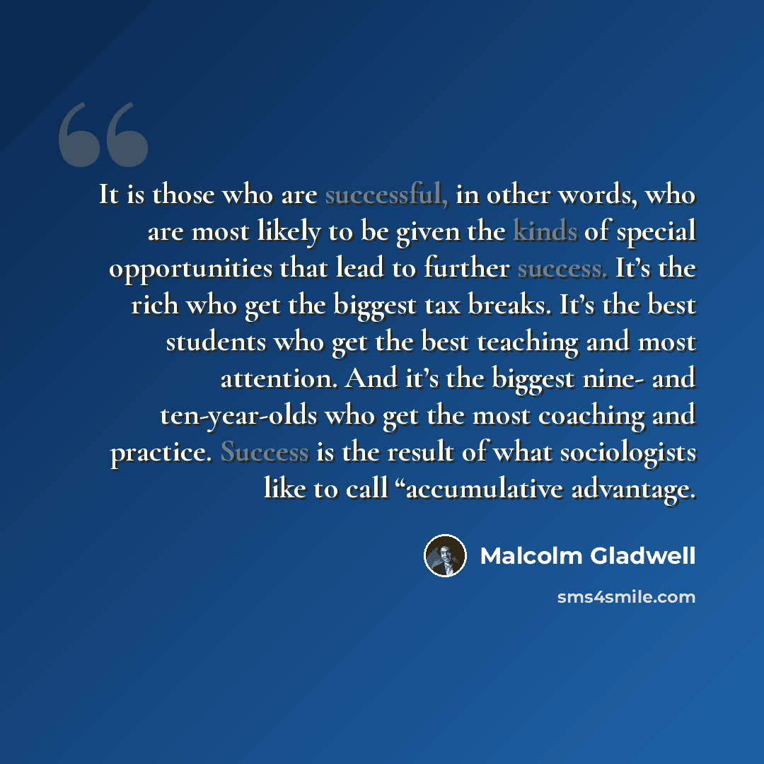 “It is those who are successful, in other words, who are most likely to be given the kinds of special opportunities that lead to further success. It’s the rich who get the biggest tax breaks. It’s the best students who get the best teaching and most attention. And it’s the biggest nine- and…” quote by Malcolm Gladwell