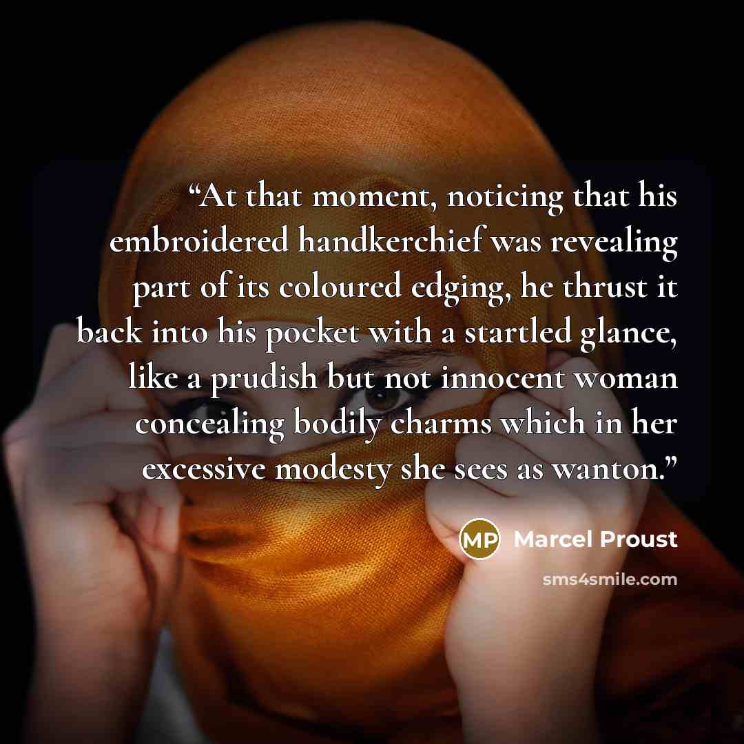 “At that moment, noticing that his embroidered handkerchief was revealing part of its coloured edging, he thrust it back into his pocket with a startled glance, like a prudish but not innocent woman concealing bodily charms which in her excessive modesty she sees as wanton.” quote by Marcel Proust