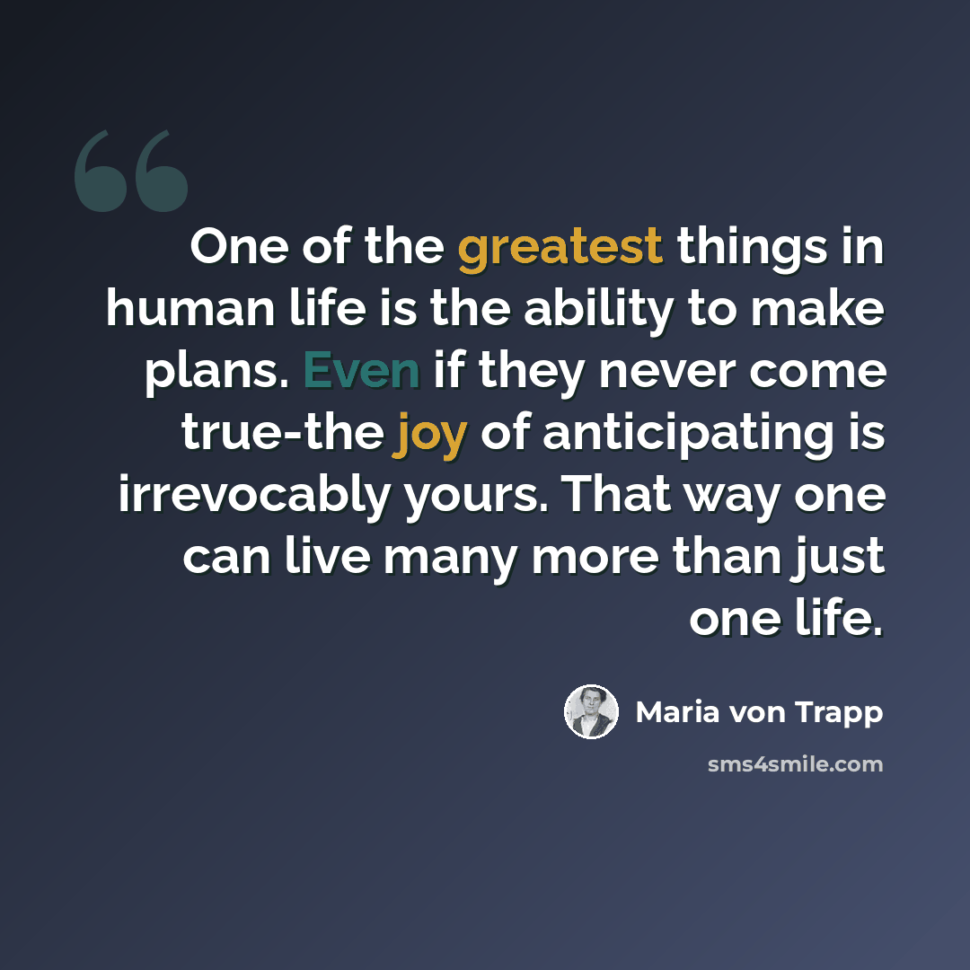 “One of the greatest things in human life is the ability to make plans. Even if they never come true-the joy of anticipating is irrevocably yours. That way one can live many more than just one life.” quote by Maria von Trapp
