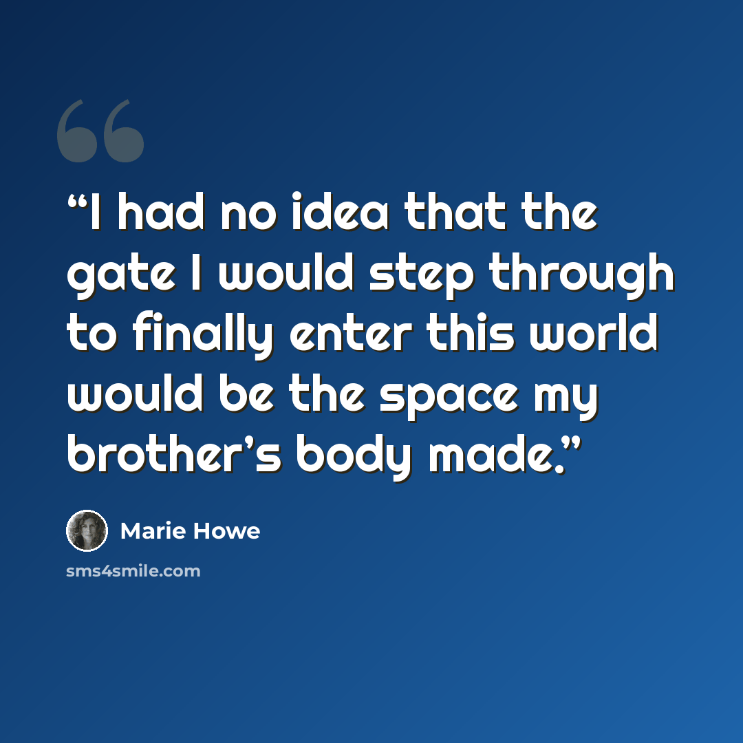 “I had no idea that the gate I would step through to finally enter this world would be the space my brother’s body made.” quote by Marie Howe