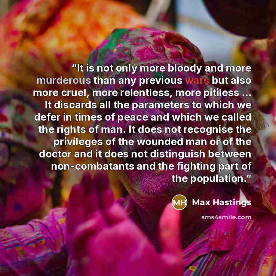 “It is not only more bloody and more murderous than any previous wars but also more cruel, more relentless, more pitiless … It discards all the parameters to which we defer in times of peace and which we called the rights of man. It does not recognise the privileges of the wounded man or of the…” quote by Max Hastings