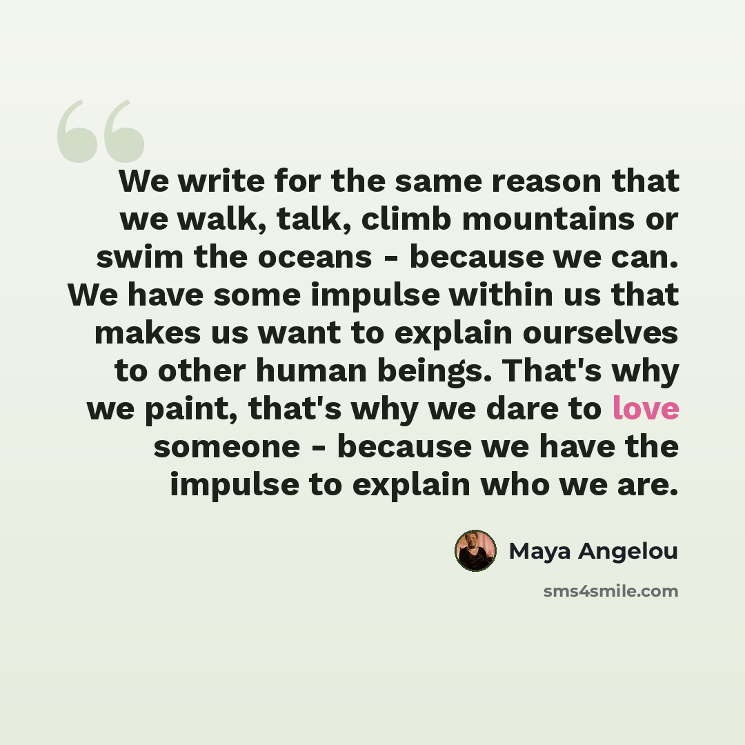 “We write for the same reason that we walk, talk, climb mountains or swim the oceans - because we can. We have some impulse within us that makes us want to explain ourselves to other human beings. That's why we paint, that's why we dare to love someone - because we have the impulse to explain who…” quote by Maya Angelou