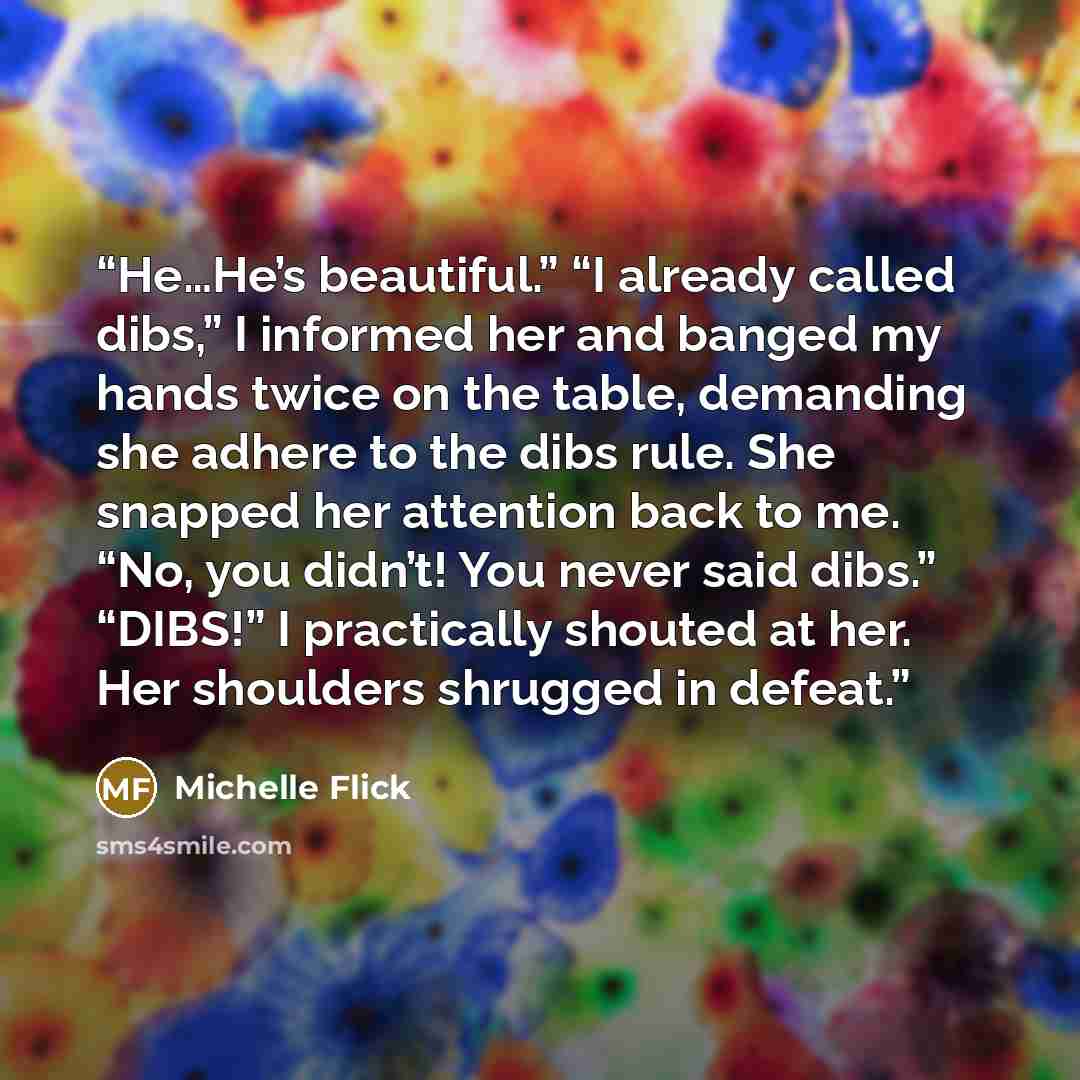 “He…He’s beautiful.” “I already called dibs,” I informed her and banged my hands twice on the table, demanding she adhere to the dibs rule. She snapped her attention back to me. “No, you didn’t! You never said dibs.” “DIBS!” I practically shouted at her. Her shoulders shrugged in defeat.” quote by Michelle Flick