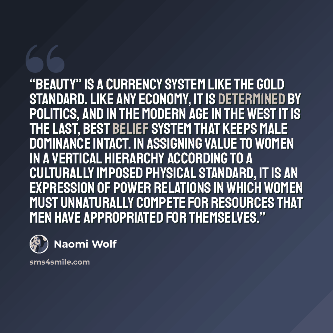“Beauty” is a currency system like the gold standard. Like any economy, it is determined by politics, and in the modern age in the West it is the last, best belief system that keeps male dominance intact. In assigning value to women in a vertical hierarchy according to a culturally imposed physical…” quote by Naomi Wolf