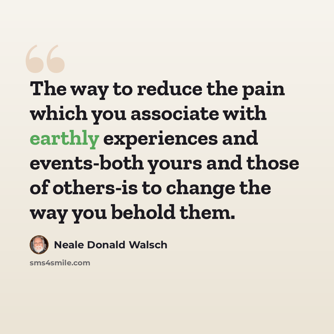 “The way to reduce the pain which you associate with earthly experiences and events-both yours and those of others-is to change the way you behold them.” quote by Neale Donald Walsch