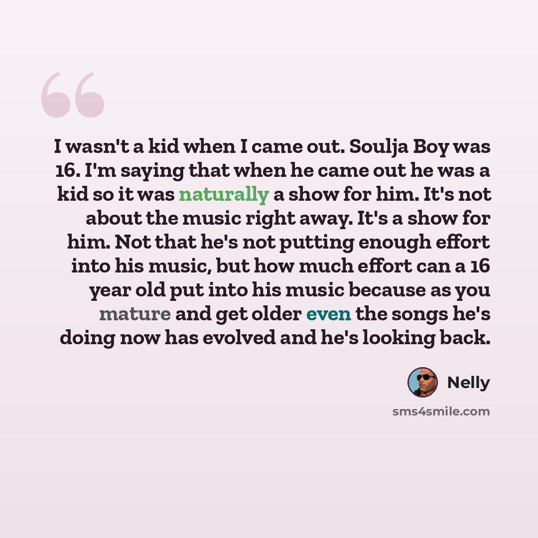 “I wasn't a kid when I came out. Soulja Boy was 16. I'm saying that when he came out he was a kid so it was naturally a show for him. It's not about the music right away. It's a show for him. Not that he's not putting enough effort into his music, but how much effort can a 16 year old put into his…” quote by Nelly