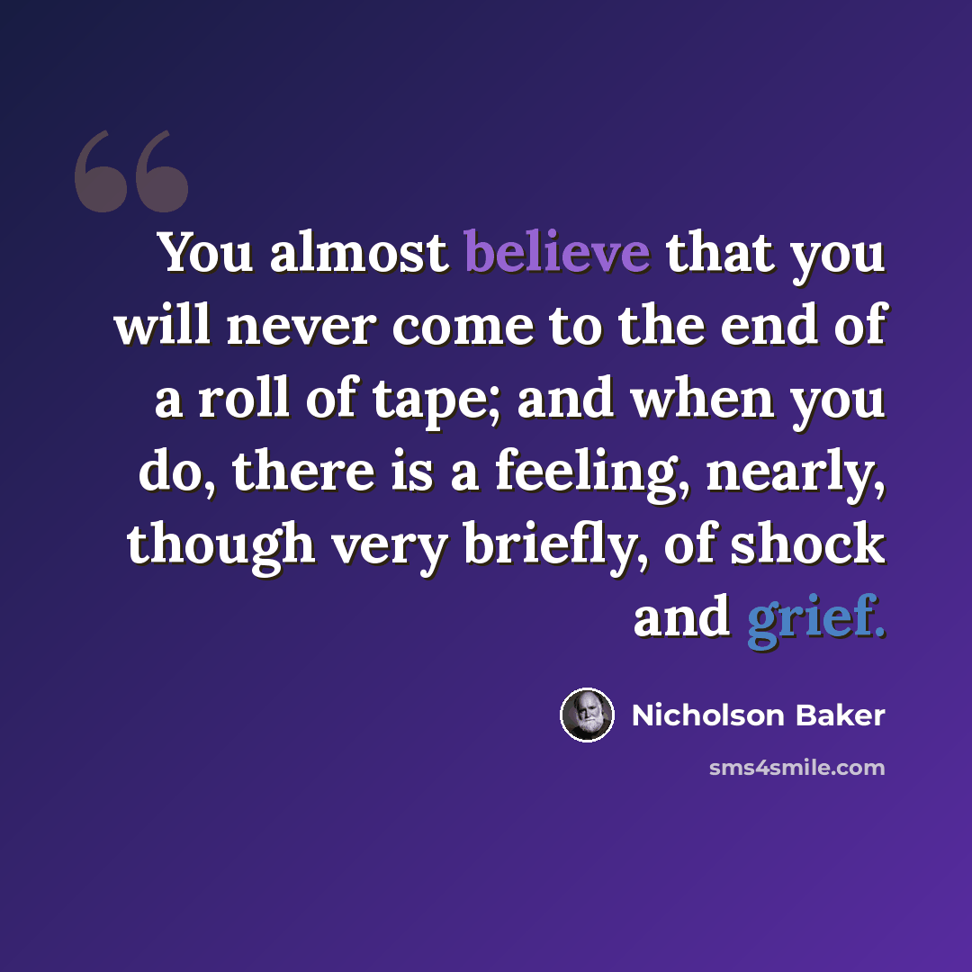 “You almost believe that you will never come to the end of a roll of tape; and when you do, there is a feeling, nearly, though very briefly, of shock and grief.” quote by Nicholson Baker