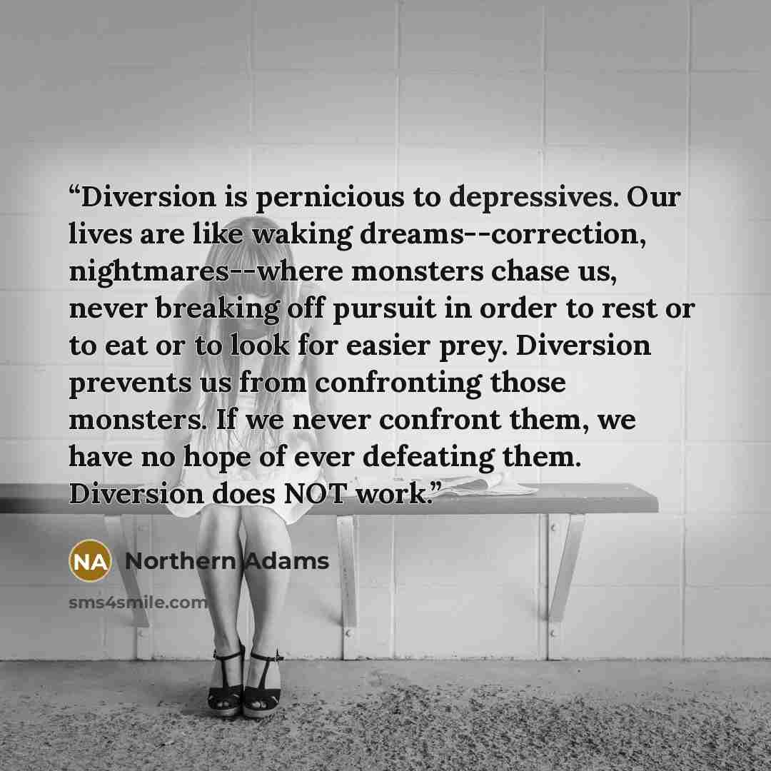 “Diversion is pernicious to depressives. Our lives are like waking dreams--correction, nightmares--where monsters chase us, never breaking off pursuit in order to rest or to eat or to look for easier prey. Diversion prevents us from confronting those monsters. If we never confront them, we have no…” quote by Northern Adams