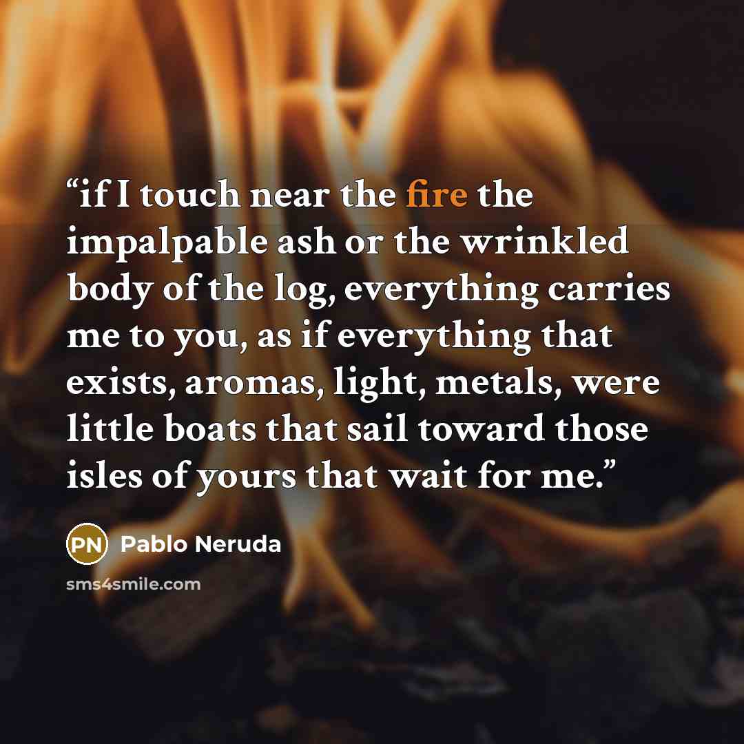 “if I touch near the fire the impalpable ash or the wrinkled body of the log, everything carries me to you, as if everything that exists, aromas, light, metals, were little boats that sail toward those isles of yours that wait for me.” quote by Pablo Neruda