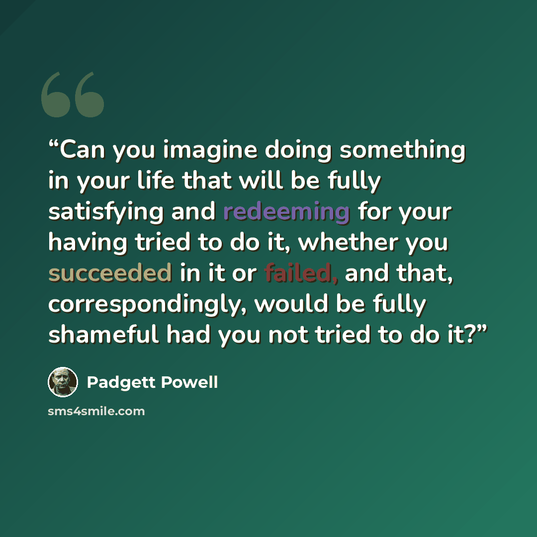 “Can you imagine doing something in your life that will be fully satisfying and redeeming for your having tried to do it, whether you succeeded in it or failed, and that, correspondingly, would be fully shameful had you not tried to do it?” quote by Padgett Powell