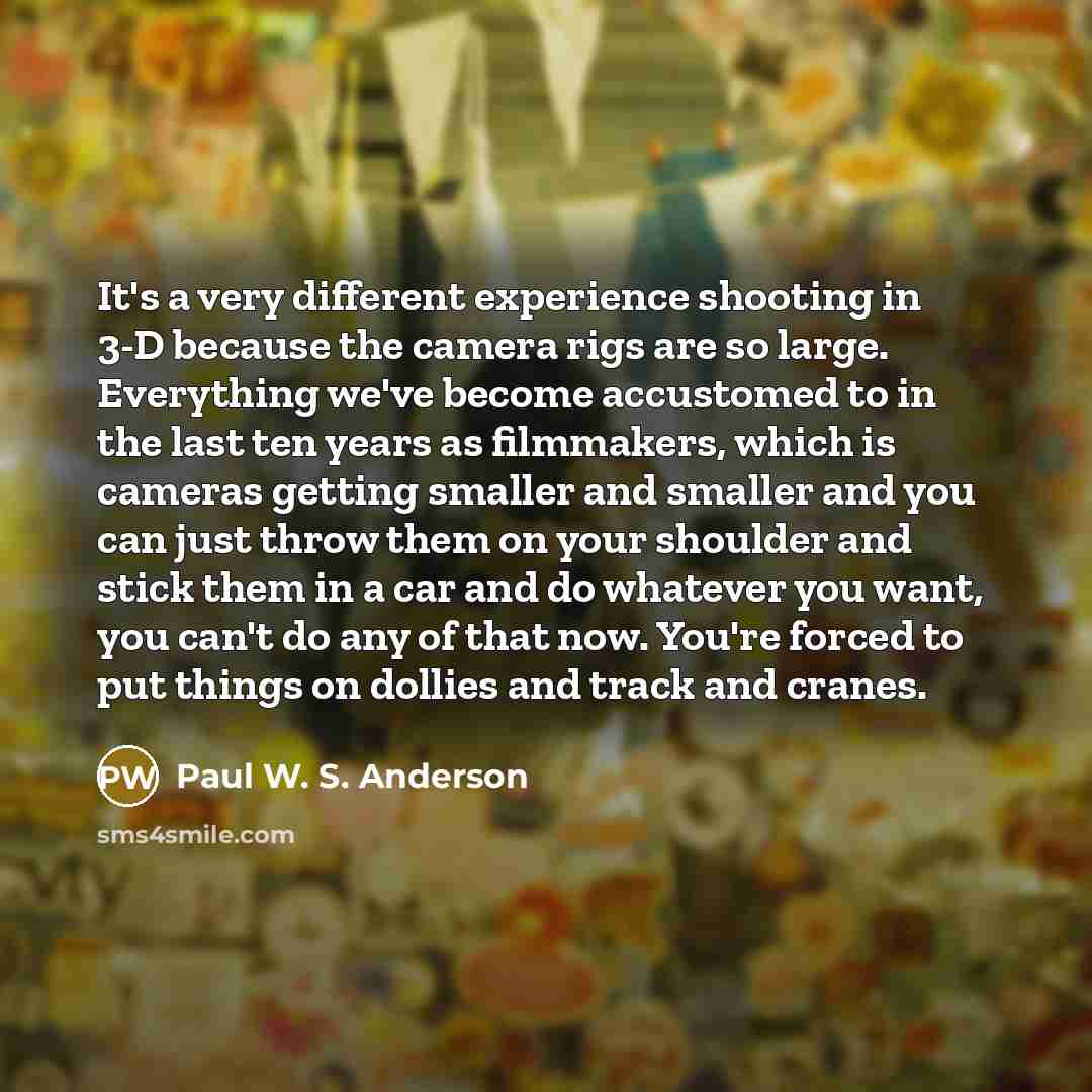 “It's a very different experience shooting in 3-D because the camera rigs are so large. Everything we've become accustomed to in the last ten years as filmmakers, which is cameras getting smaller and smaller and you can just throw them on your shoulder and stick them in a car and do whatever you…” quote by Paul W. S. Anderson