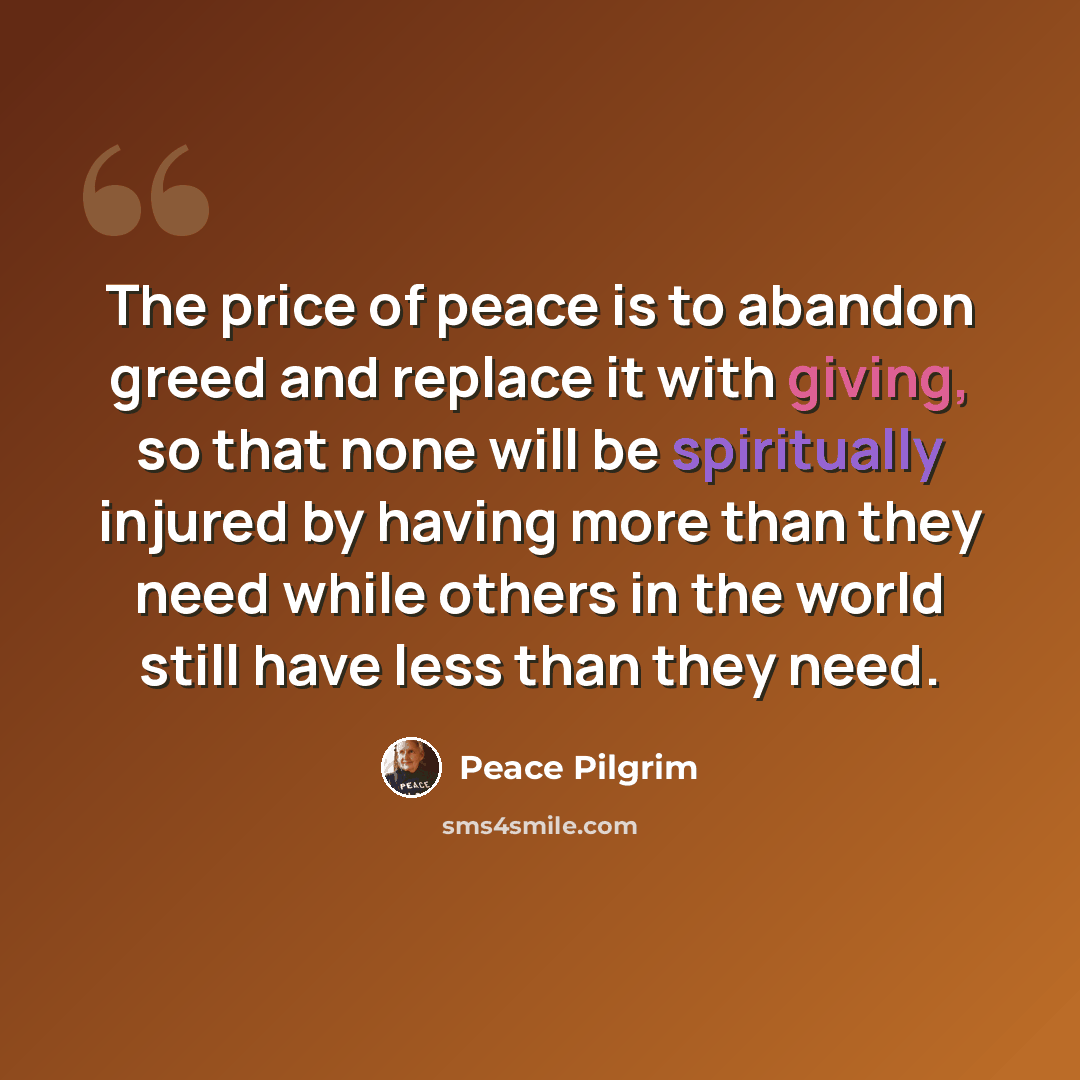 “The price of peace is to abandon greed and replace it with giving, so that none will be spiritually injured by having more than they need while others in the world still have less than they need.” quote by Peace Pilgrim