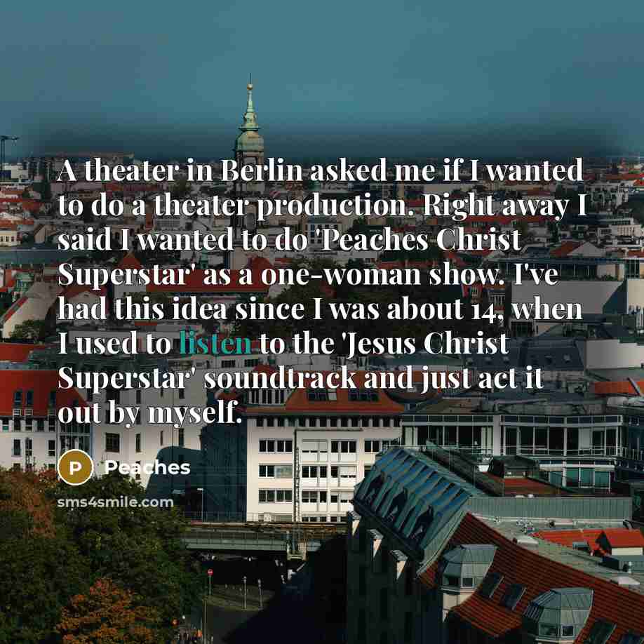 “A theater in Berlin asked me if I wanted to do a theater production. Right away I said I wanted to do 'Peaches Christ Superstar' as a one-woman show. I've had this idea since I was about 14, when I used to listen to the 'Jesus Christ Superstar' soundtrack and just act it out by myself.” quote by Peaches