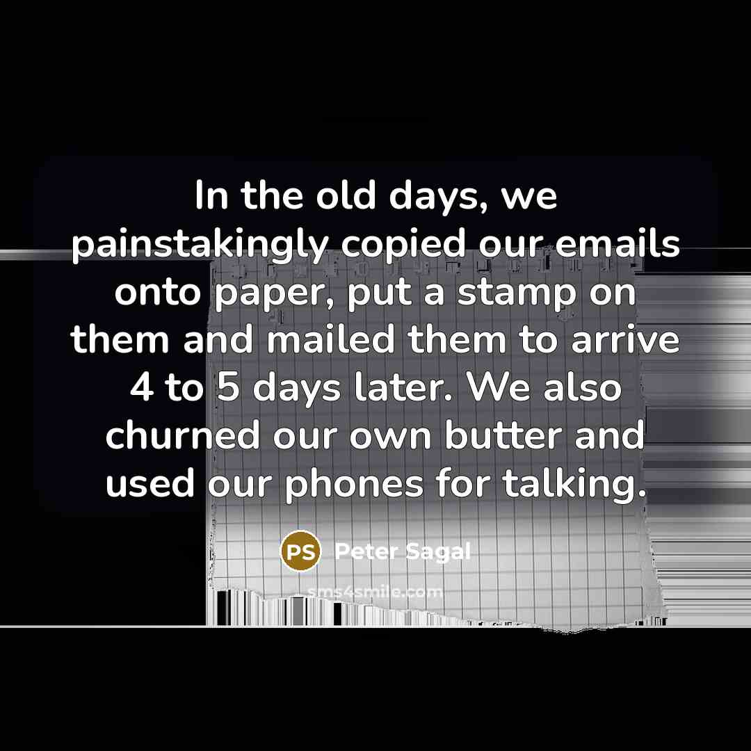 “In the old days, we painstakingly copied our emails onto paper, put a stamp on them and mailed them to arrive 4 to 5 days later. We also churned our own butter and used our phones for talking.” quote by Peter Sagal
