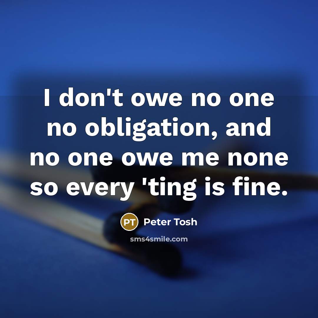 “I don't owe no one no obligation, and no one owe me none so every 'ting is fine.” quote by Peter Tosh
