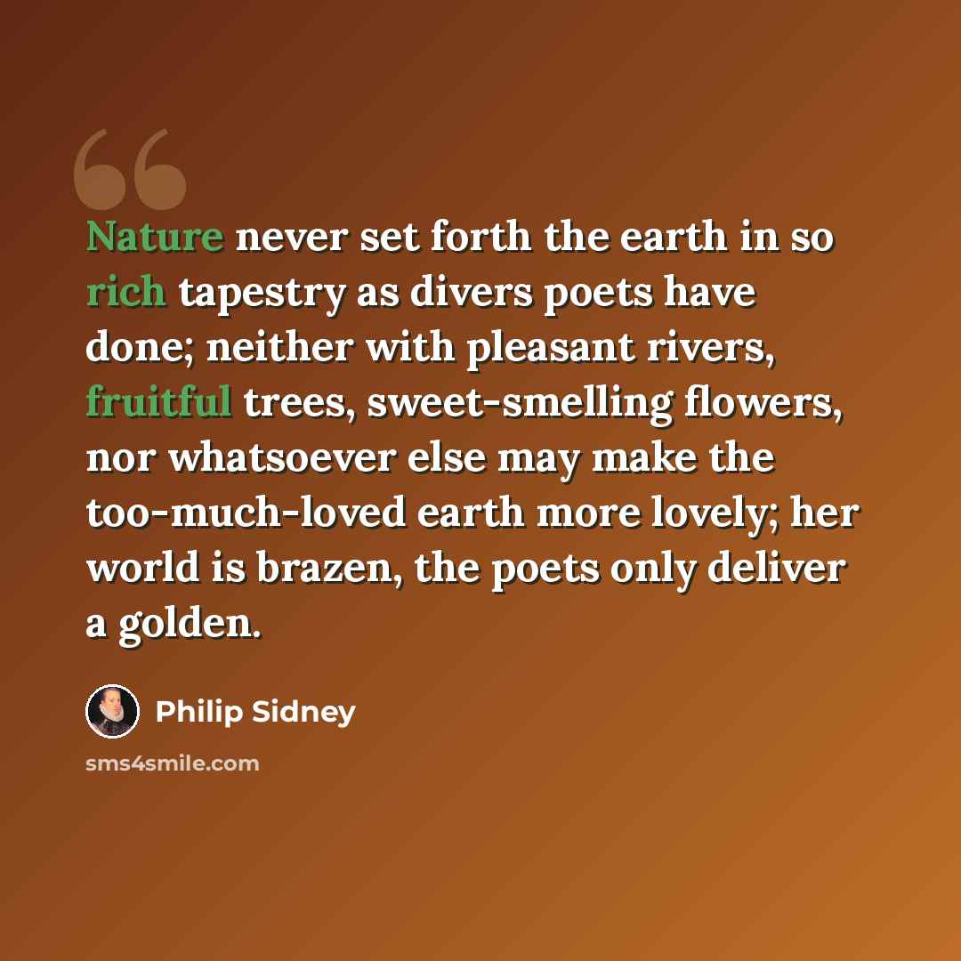 “Nature never set forth the earth in so rich tapestry as divers poets have done; neither with pleasant rivers, fruitful trees, sweet-smelling flowers, nor whatsoever else may make the too-much-loved earth more lovely; her world is brazen, the poets only deliver a golden.” quote by Philip Sidney
