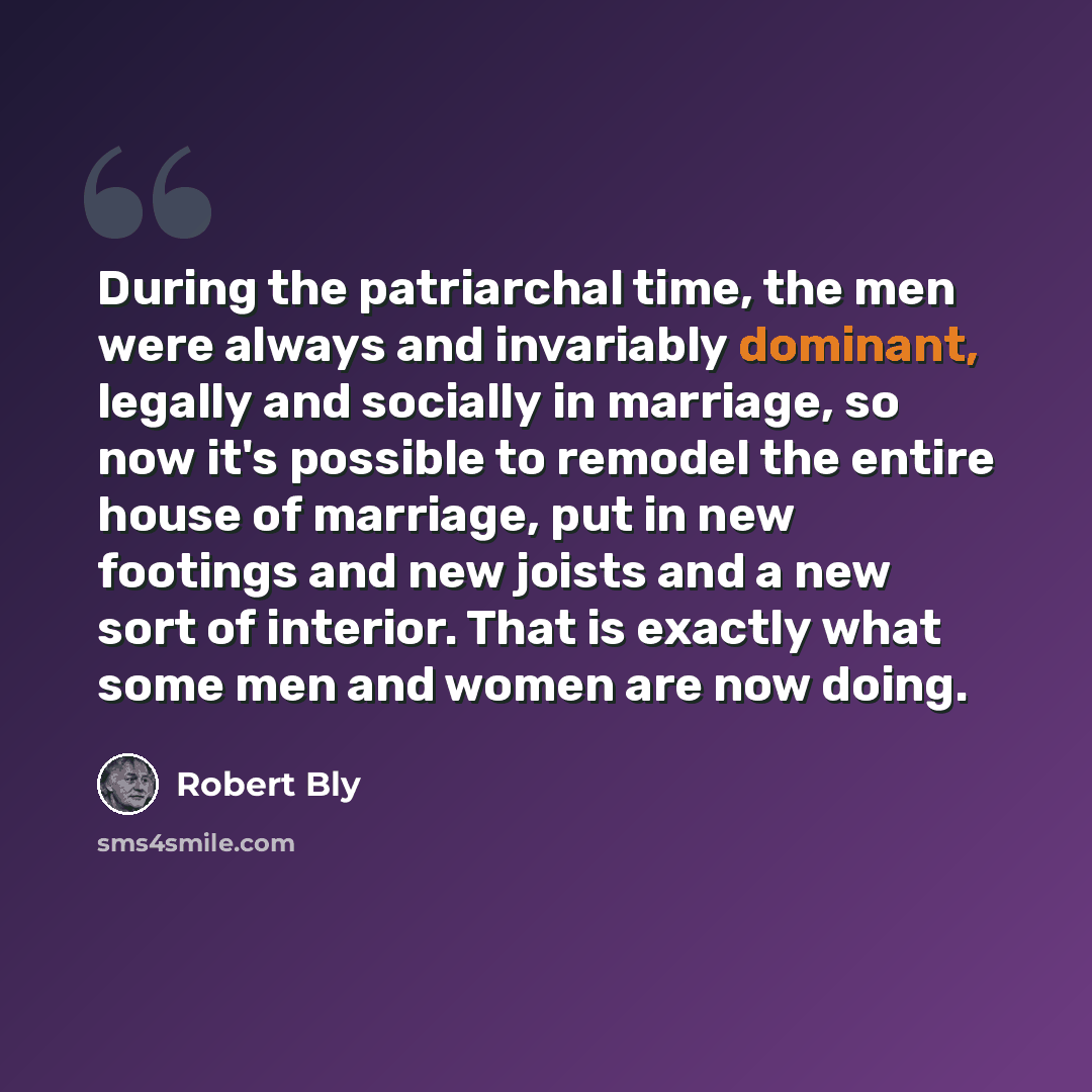 “During the patriarchal time, the men were always and invariably dominant, legally and socially in marriage, so now it's possible to remodel the entire house of marriage, put in new footings and new joists and a new sort of interior. That is exactly what some men and women are now doing.” quote by Robert Bly