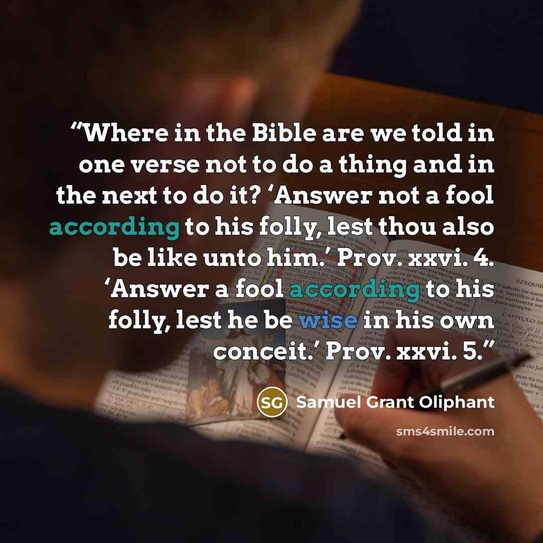 “Where in the Bible are we told in one verse not to do a thing and in the next to do it? ‘Answer not a fool according to his folly, lest thou also be like unto him.’ Prov. xxvi. 4. ‘Answer a fool according to his folly, lest he be wise in his own conceit.’ Prov. xxvi. 5.” quote by Samuel Grant Oliphant