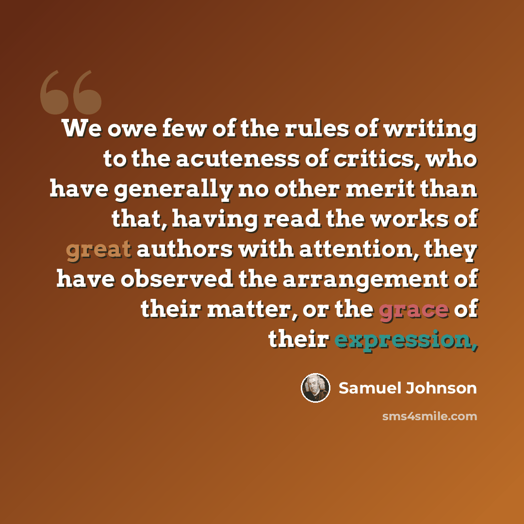 “We owe few of the rules of writing to the acuteness of critics, who have generally no other merit than that, having read the works of great authors with attention, they have observed the arrangement of their matter, or the grace of their expression,” quote by Samuel Johnson