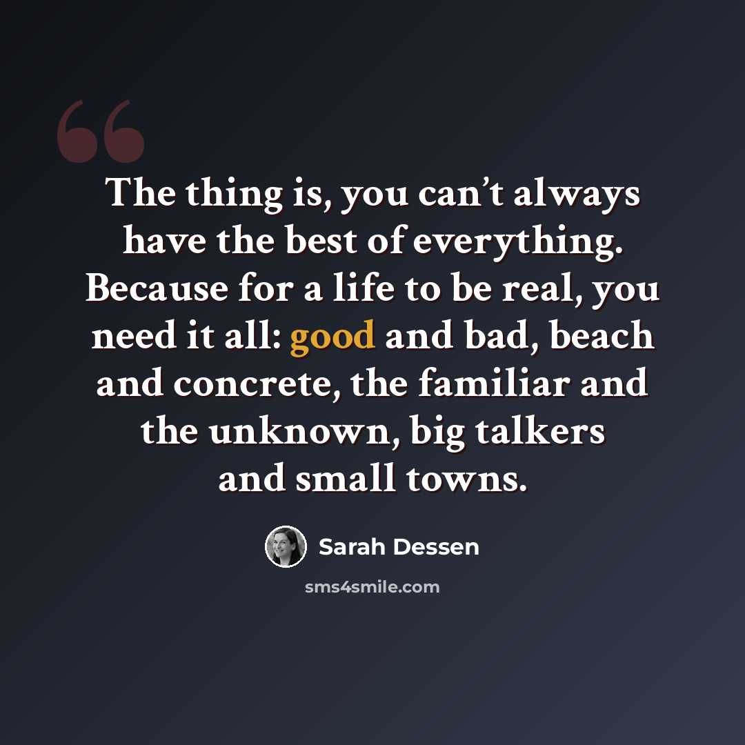 “The thing is, you can’t always have the best of everything. Because for a life to be real, you need it all: good and bad, beach and concrete, the familiar and the unknown, big talkers and small towns.” quote by Sarah Dessen