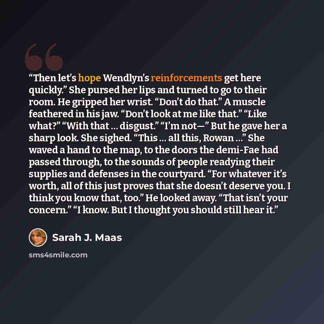 “Then let’s hope Wendlyn’s reinforcements get here quickly.” She pursed her lips and turned to go to their room. He gripped her wrist. “Don’t do that.” A muscle feathered in his jaw. “Don’t look at me like that.” “Like what?” “With that … disgust.” “I’m not—” But he gave her a sharp look. She…” quote by Sarah J. Maas