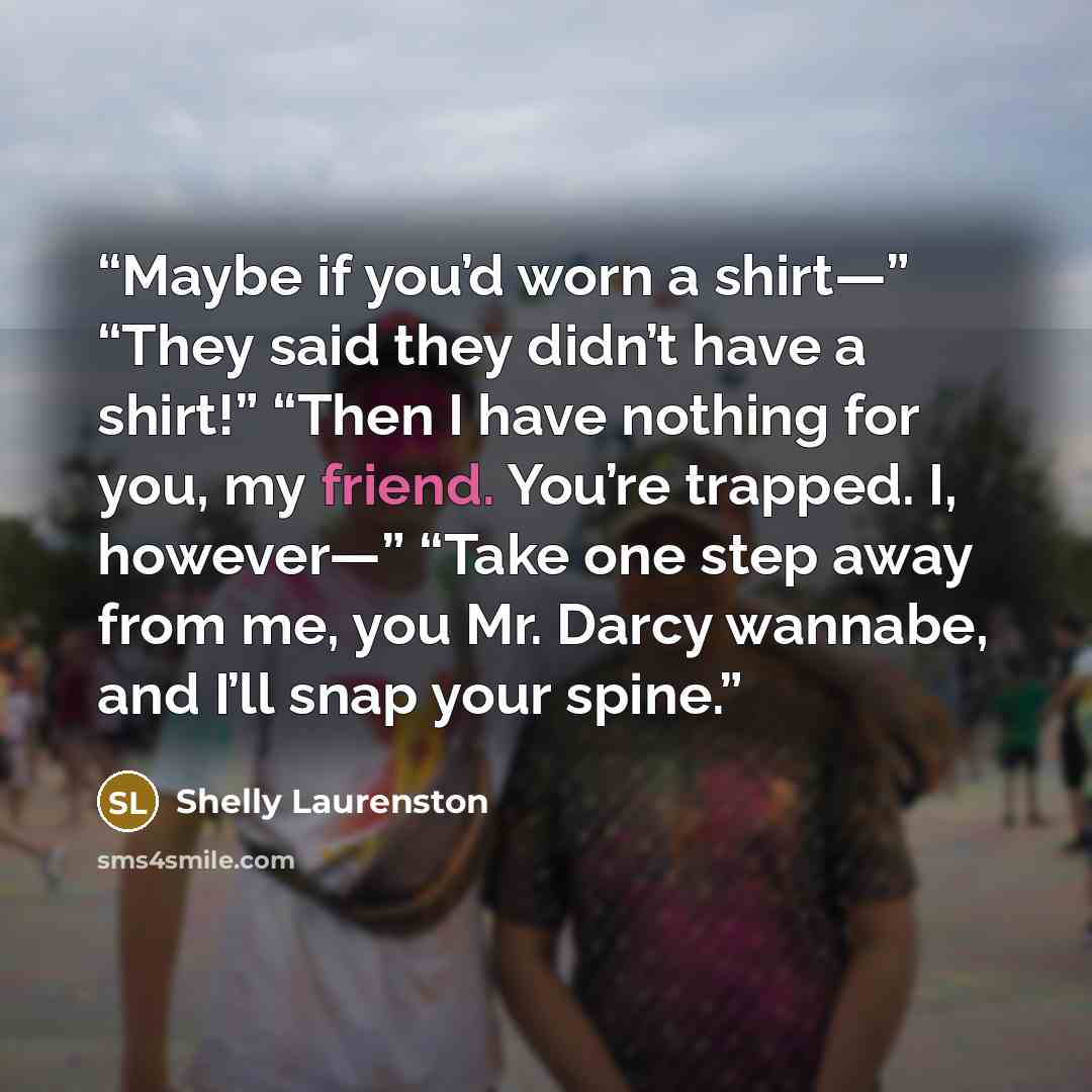 “Maybe if you’d worn a shirt—” “They said they didn’t have a shirt!” “Then I have nothing for you, my friend. You’re trapped. I, however—” “Take one step away from me, you Mr. Darcy wannabe, and I’ll snap your spine.” quote by Shelly Laurenston