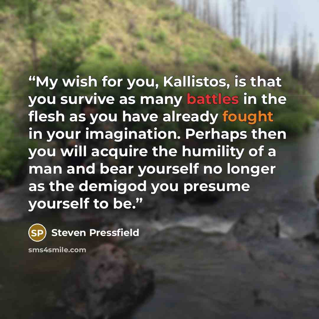 “My wish for you, Kallistos, is that you survive as many battles in the flesh as you have already fought in your imagination. Perhaps then you will acquire the humility of a man and bear yourself no longer as the demigod you presume yourself to be.” quote by Steven Pressfield