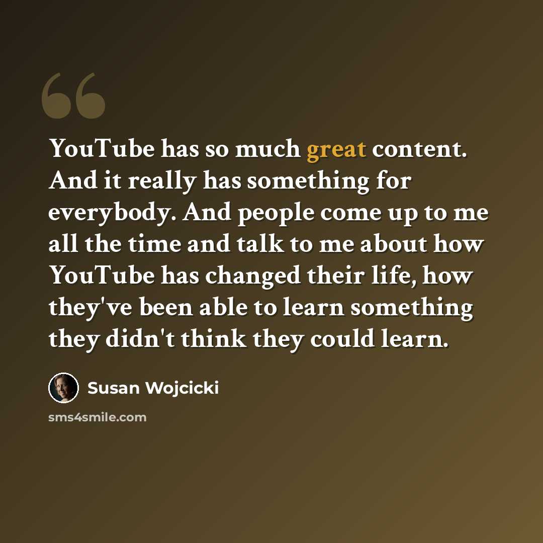 “YouTube has so much great content. And it really has something for everybody. And people come up to me all the time and talk to me about how YouTube has changed their life, how they've been able to learn something they didn't think they could learn.” quote by Susan Wojcicki