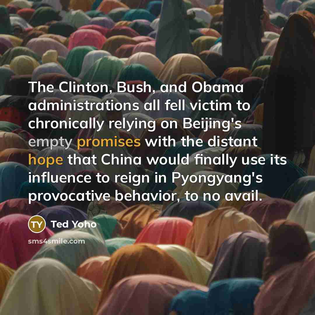 “The Clinton, Bush, and Obama administrations all fell victim to chronically relying on Beijing's empty promises with the distant hope that China would finally use its influence to reign in Pyongyang's provocative behavior, to no avail.” quote by Ted Yoho