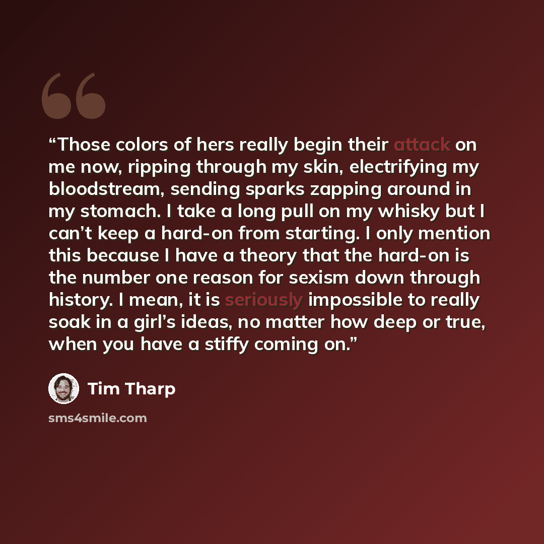 “Those colors of hers really begin their attack on me now, ripping through my skin, electrifying my bloodstream, sending sparks zapping around in my stomach. I take a long pull on my whisky but I can’t keep a hard-on from starting. I only mention this because I have a theory that the hard-on is the…” quote by Tim Tharp