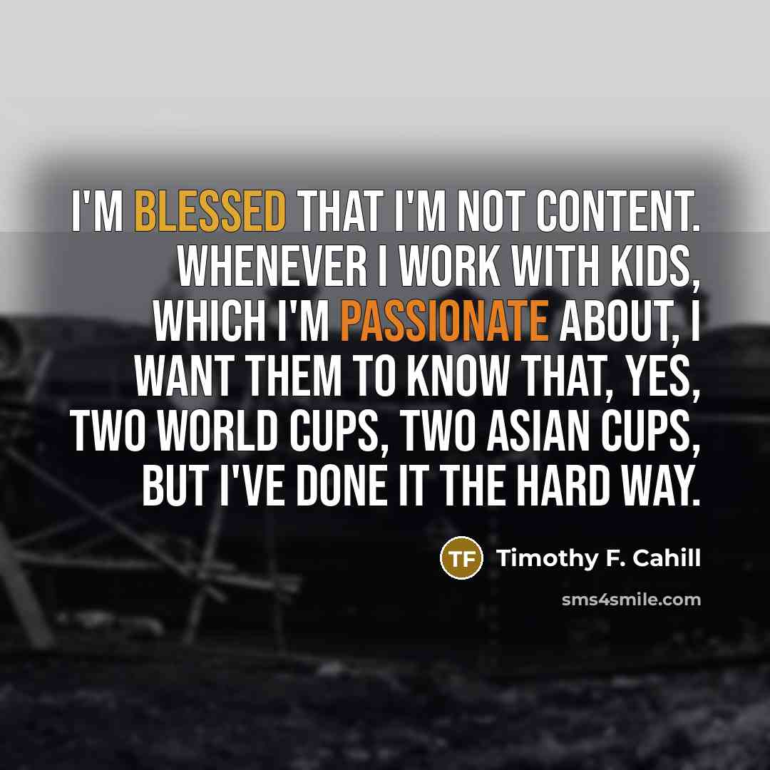 “I'm blessed that I'm not content. Whenever I work with kids, which I'm passionate about, I want them to know that, yes, two World Cups, two Asian Cups, but I've done it the hard way.” quote by Timothy F. Cahill