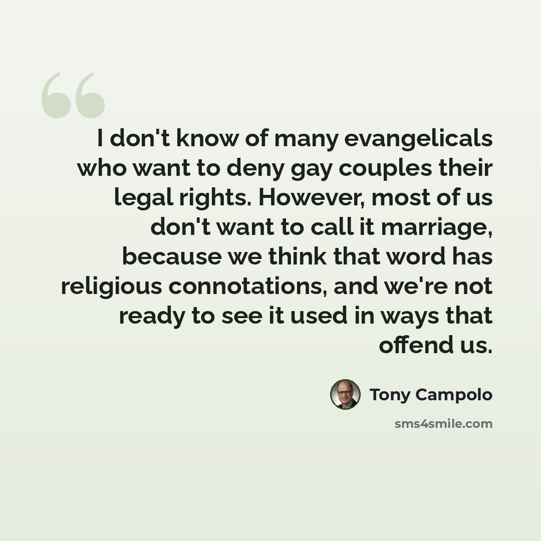 “I don't know of many evangelicals who want to deny gay couples their legal rights. However, most of us don't want to call it marriage, because we think that word has religious connotations, and we're not ready to see it used in ways that offend us.” quote by Tony Campolo