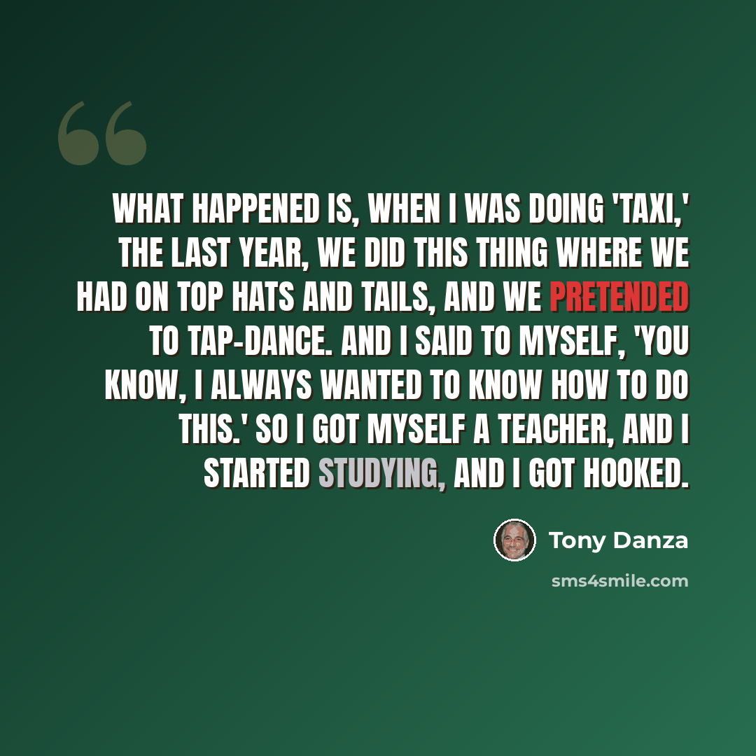 “What happened is, when I was doing 'Taxi,' the last year, we did this thing where we had on top hats and tails, and we pretended to tap-dance. And I said to myself, 'You know, I always wanted to know how to do this.' So I got myself a teacher, and I started studying, and I got hooked.” quote by Tony Danza