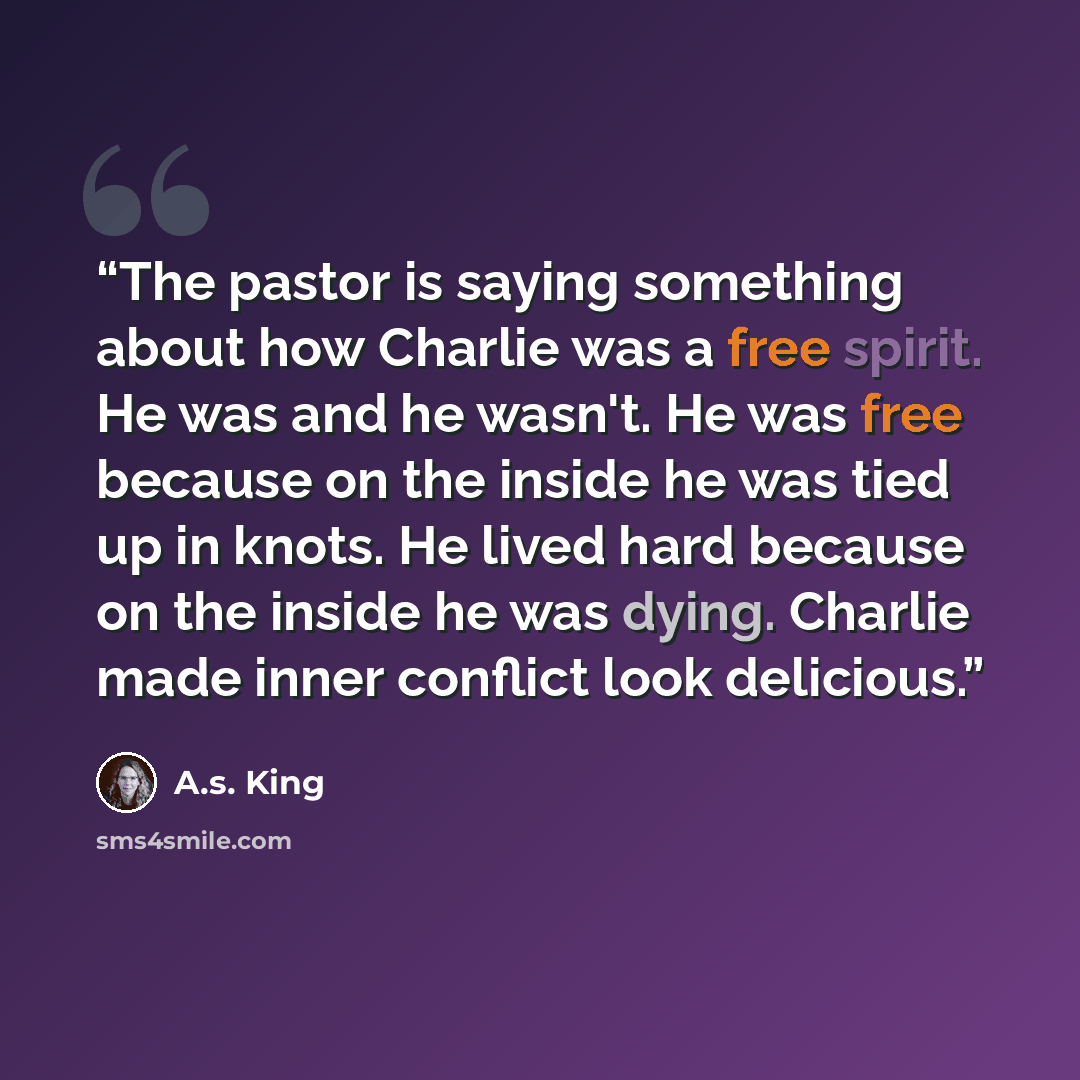 “The pastor is saying something about how Charlie was a free spirit. He was and he wasn't. He was free because on the inside he was tied up in knots. He lived hard because on the inside he was dying. Charlie made inner conflict look delicious.” quote by A.S. King