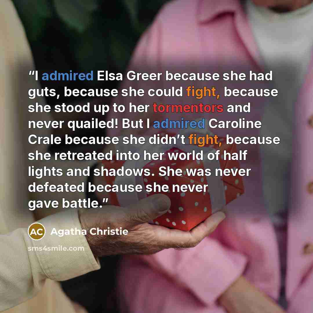 “I admired Elsa Greer because she had guts, because she could fight, because she stood up to her tormentors and never quailed! But I admired Caroline Crale because she didn’t fight, because she retreated into her world of half lights and shadows. She was never defeated because she never gave battle.” quote by Agatha Christie