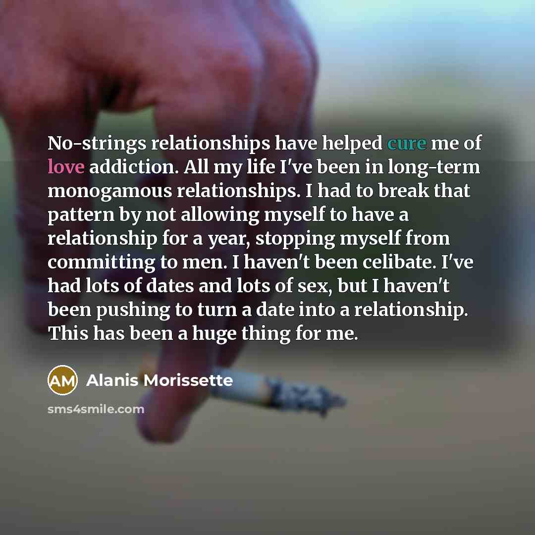 “No-strings relationships have helped cure me of love addiction. All my life I've been in long-term monogamous relationships. I had to break that pattern by not allowing myself to have a relationship for a year, stopping myself from committing to men. I haven't been celibate. I've had lots of dates…” quote by Alanis Morissette