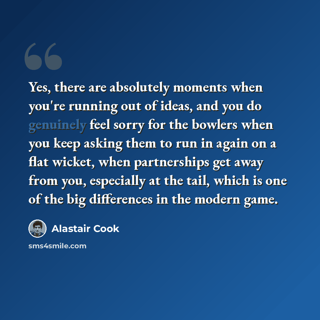 “Yes, there are absolutely moments when you're running out of ideas, and you do genuinely feel sorry for the bowlers when you keep asking them to run in again on a flat wicket, when partnerships get away from you, especially at the tail, which is one of the big differences in the modern game.” quote by Alastair Cook