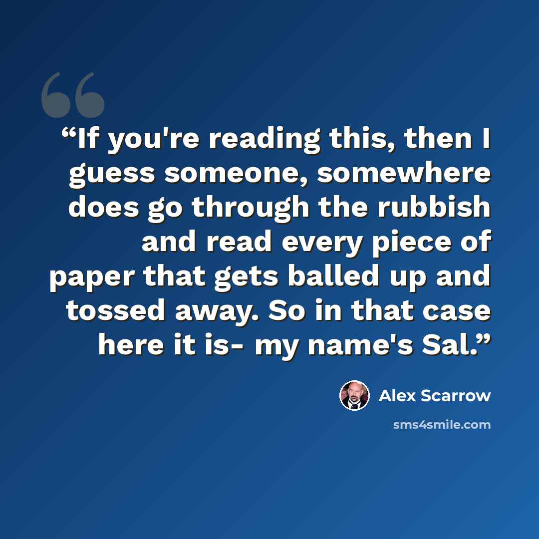 “If you're reading this, then I guess someone, somewhere does go through the rubbish and read every piece of paper that gets balled up and tossed away. So in that case here it is- my name's Sal.” quote by Alex Scarrow
