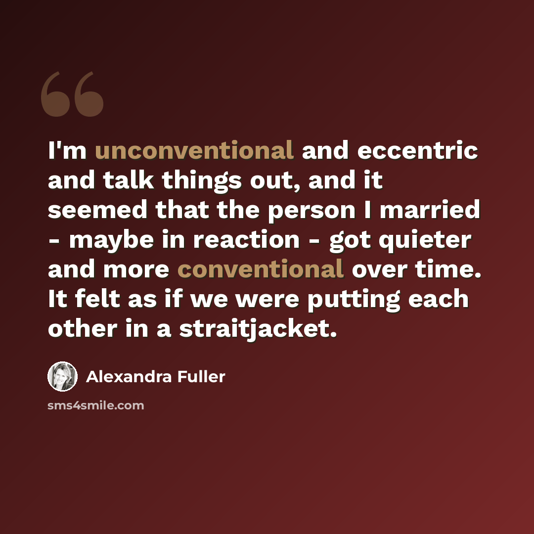 “I'm unconventional and eccentric and talk things out, and it seemed that the person I married - maybe in reaction - got quieter and more conventional over time. It felt as if we were putting each other in a straitjacket.” quote by Alexandra Fuller