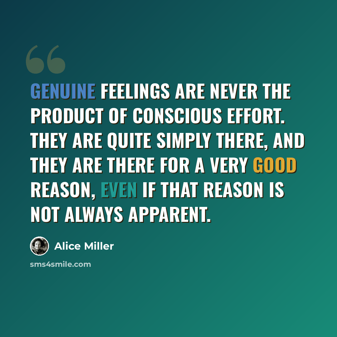 “Genuine feelings are never the product of conscious effort. They are quite simply there, and they are there for a very good reason, even if that reason is not always apparent.” quote by Alice Miller