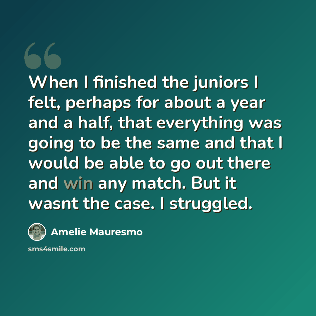 “When I finished the juniors I felt, perhaps for about a year and a half, that everything was going to be the same and that I would be able to go out there and win any match. But it wasnt the case. I struggled.” quote by Amelie Mauresmo