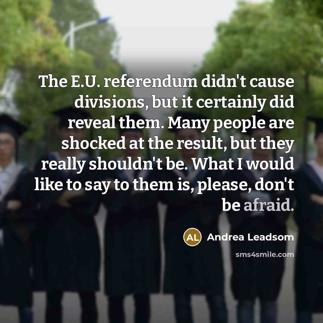 “The E.U. referendum didn't cause divisions, but it certainly did reveal them. Many people are shocked at the result, but they really shouldn't be. What I would like to say to them is, please, don't be afraid.” quote by Andrea Leadsom