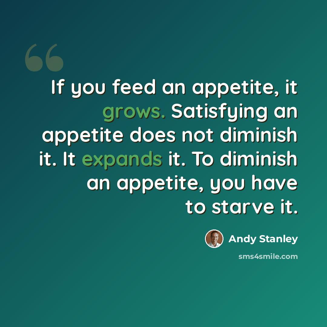 “If you feed an appetite, it grows. Satisfying an appetite does not diminish it. It expands it. To diminish an appetite, you have to starve it.” quote by Andy Stanley